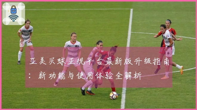 亚美买球正规平台最新版升级指南：新功能与使用体验全解析
