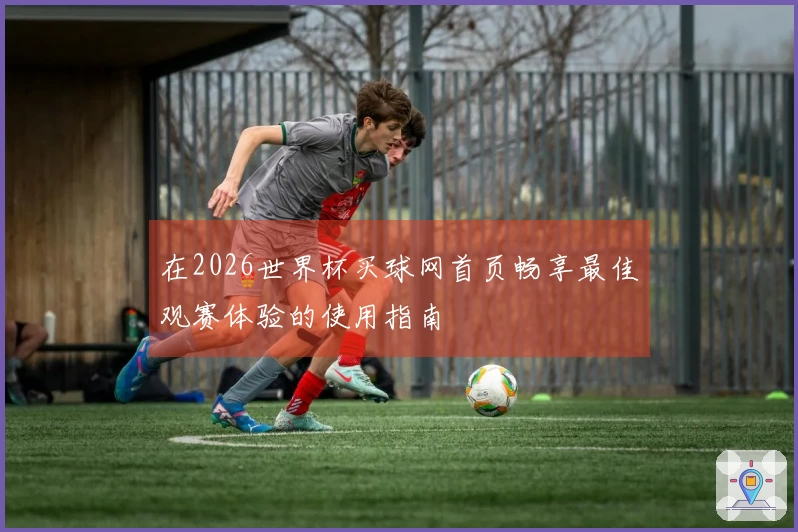 在2026世界杯买球网首页畅享最佳观赛体验的使用指南